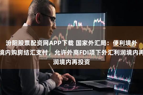 汾阳股票配资网APP下载 国家外汇局：便利境外个人境内购房结汇支付，允许外商FDI项下外汇利润境内再投资