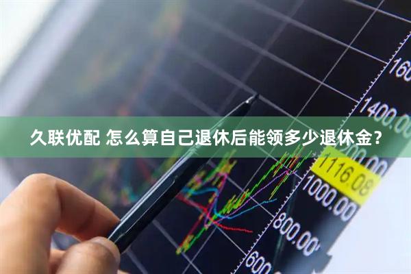 久联优配 怎么算自己退休后能领多少退休金？