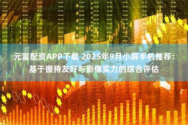 元富配资APP下载 2025年9月小屏手机推荐：基于握持友好与影像实力的综合评估