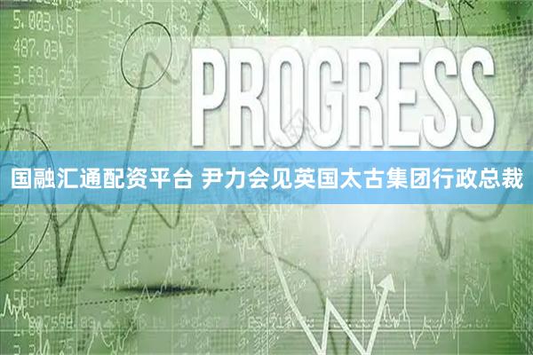 国融汇通配资平台 尹力会见英国太古集团行政总裁
