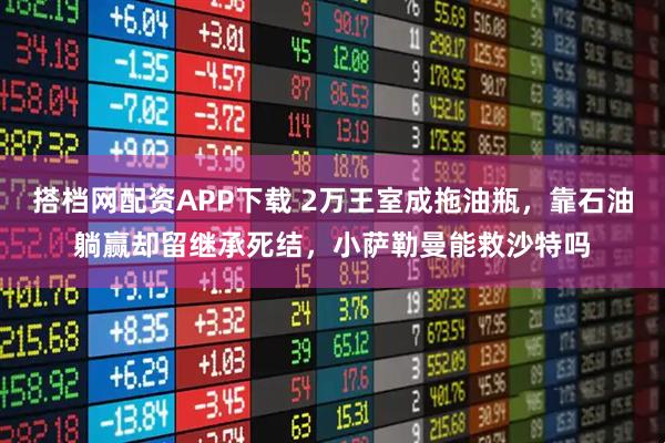 搭档网配资APP下载 2万王室成拖油瓶,靠石油躺赢却留继承死结,小萨勒曼能救沙特吗