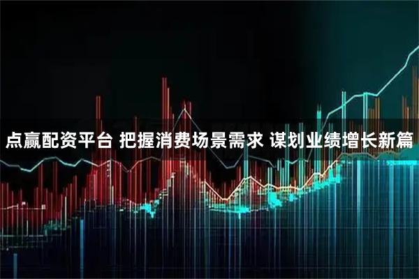 点赢配资平台 把握消费场景需求 谋划业绩增长新篇