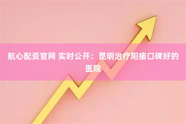 航心配资官网 实时公开:昆明治疗阳痿口碑好的医院