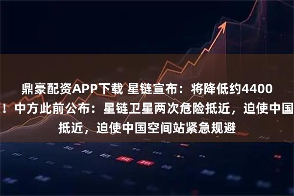 鼎豪配资APP下载 星链宣布：将降低约4400颗卫星轨道高度！中方此前公布：星链卫星两次危险抵近，迫使中国空间站紧急规避