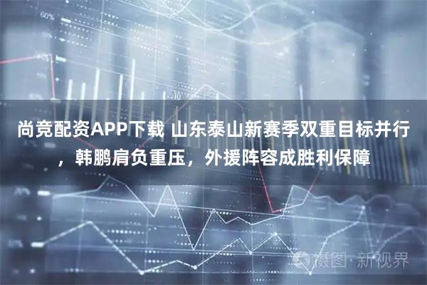 尚竞配资APP下载 山东泰山新赛季双重目标并行，韩鹏肩负重压，外援阵容成胜利保障