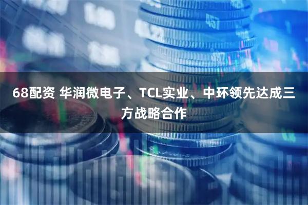 68配资 华润微电子、TCL实业、中环领先达成三方战略合作