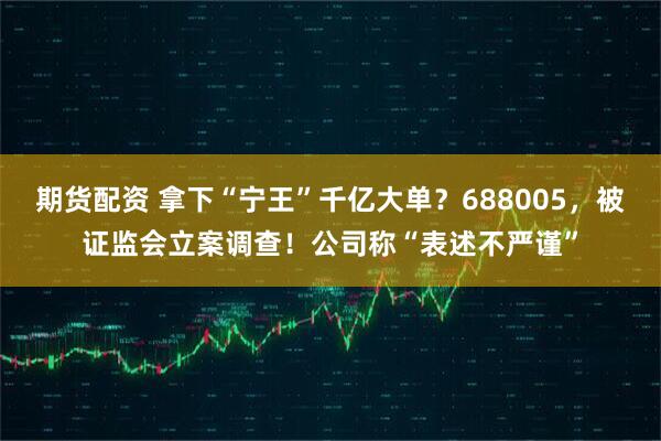 期货配资 拿下“宁王”千亿大单？688005，被证监会立案调查！公司称“表述不严谨”