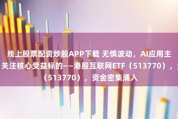 线上股票配资炒股APP下载 无惧波动，AI应用主线共识凝聚！关注核心受益标的——港股互联网ETF（513770），资金密集涌入