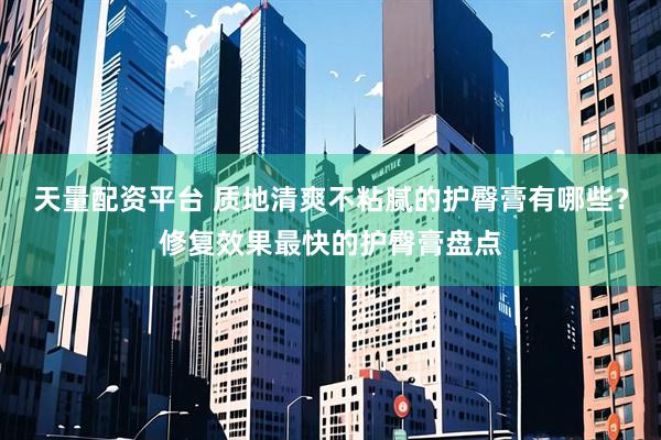 天量配资平台 质地清爽不粘腻的护臀膏有哪些？修复效果最快的护臀膏盘点