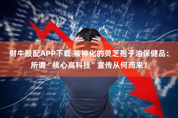财牛股配APP下载 被神化的灵芝孢子油保健品：所谓“核心高科技”宣传从何而来？