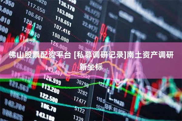 佛山股票配资平台 [私募调研记录]南土资产调研新坐标