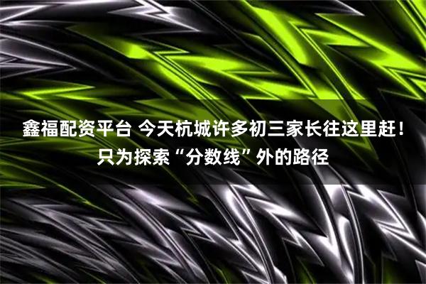 鑫福配资平台 今天杭城许多初三家长往这里赶!只为探索“分数线”外的路径