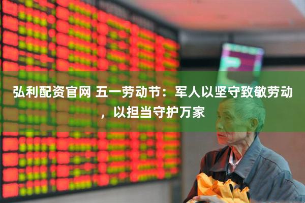 弘利配资官网 五一劳动节：军人以坚守致敬劳动，以担当守护万家