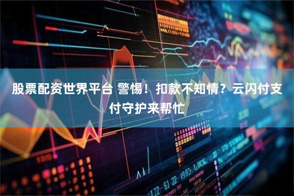 股票配资世界平台 警惕！扣款不知情？云闪付支付守护来帮忙