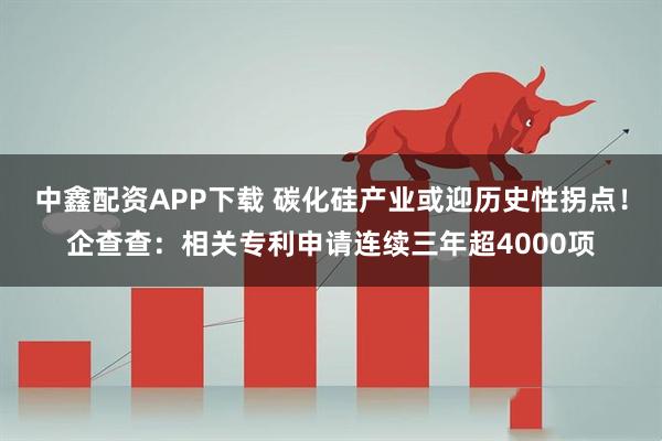 中鑫配资APP下载 碳化硅产业或迎历史性拐点！企查查：相关专利申请连续三年超4000项
