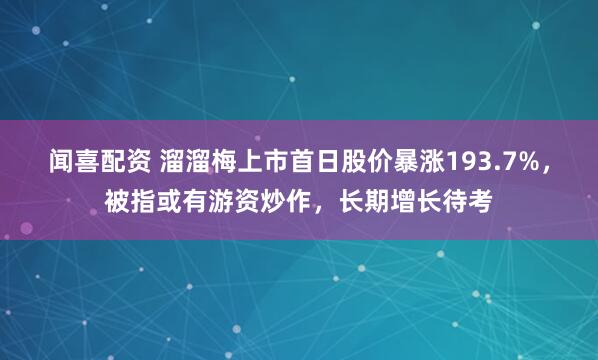 闻喜配资 溜溜梅上市首日股价暴涨193.7%,被指或有游资炒作,长期增长待考