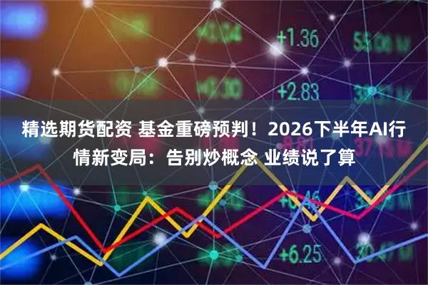 精选期货配资 基金重磅预判！2026下半年AI行情新变局：告别炒概念 业绩说了算